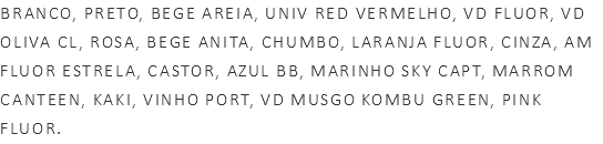 BRANCO, PRETO, BEGE AREIA, UNIV RED VERMELHO, VD FLUOR, VD OLIVA CL, ROSA, BEGE ANITA, CHUMBO, LARANJA FLUOR, CINZA, AM FLUOR ESTRELA, CASTOR, AZUL BB, MARINHO SKY CAPT, MARROM CANTEEN, KAKI, VINHO PORT, VD MUSGO KOMBU GREEN, PINK FLUOR.